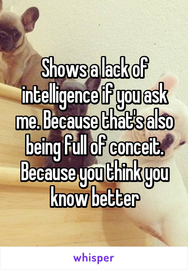 Shows a lack of intelligence if you ask me. Because that's also being full of conceit. Because you think you know better