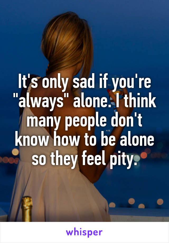 It's only sad if you're "always" alone. I think many people don't know how to be alone so they feel pity.