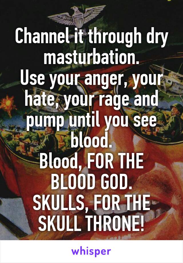 Channel it through dry masturbation.
Use your anger, your hate, your rage and pump until you see blood.
Blood, FOR THE BLOOD GOD.
SKULLS, FOR THE SKULL THRONE!