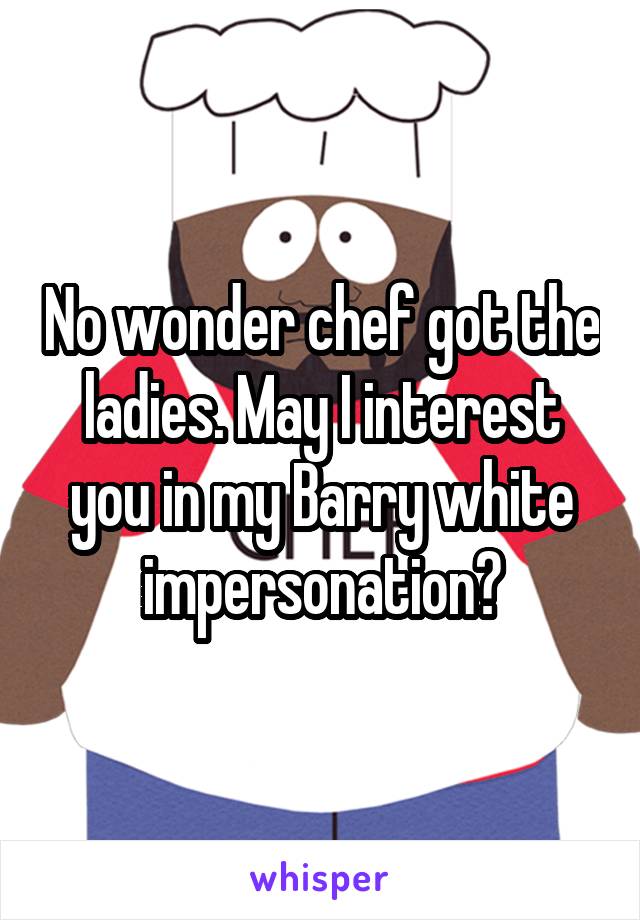 No wonder chef got the ladies. May I interest you in my Barry white impersonation?