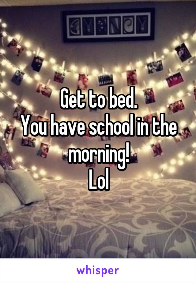 Get to bed.
You have school in the morning!
Lol