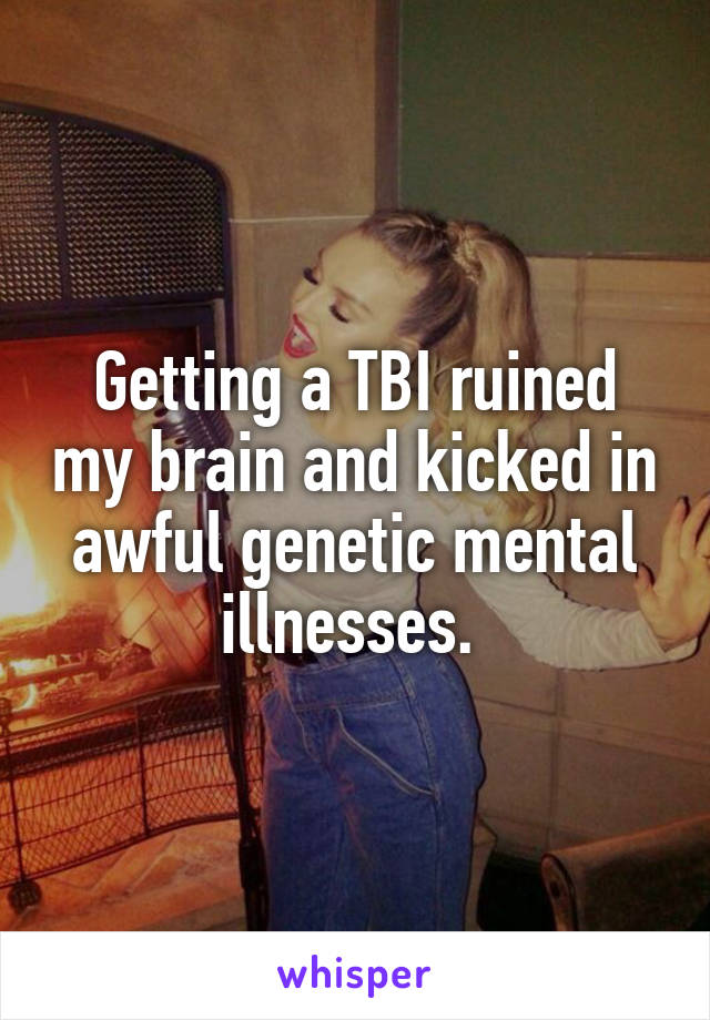 Getting a TBI ruined my brain and kicked in awful genetic mental illnesses. 