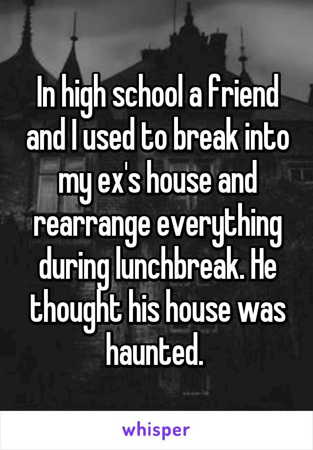 In high school a friend and I used to break into my ex's house and rearrange everything during lunchbreak. He thought his house was haunted. 