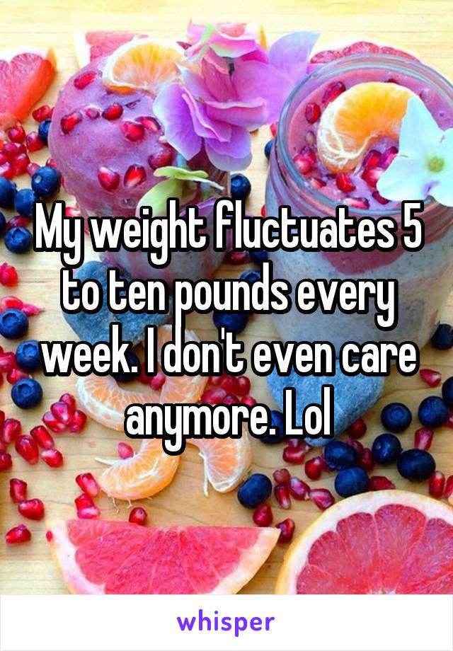 My weight fluctuates 5 to ten pounds every week. I don't even care anymore. Lol
