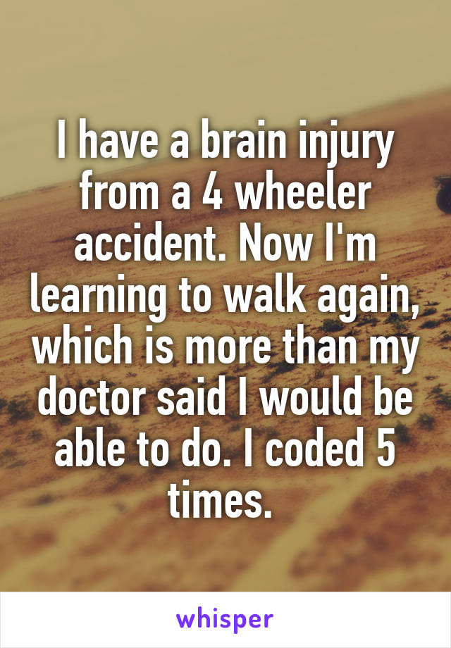 I have a brain injury from a 4 wheeler accident. Now I'm learning to walk again, which is more than my doctor said I would be able to do. I coded 5 times. 