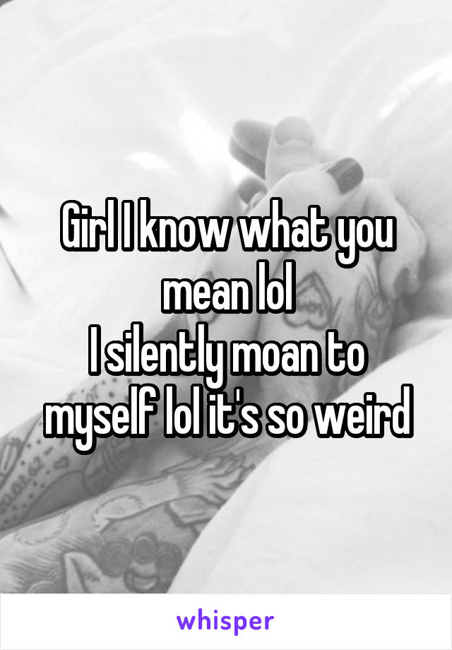 Girl I know what you mean lol
I silently moan to myself lol it's so weird