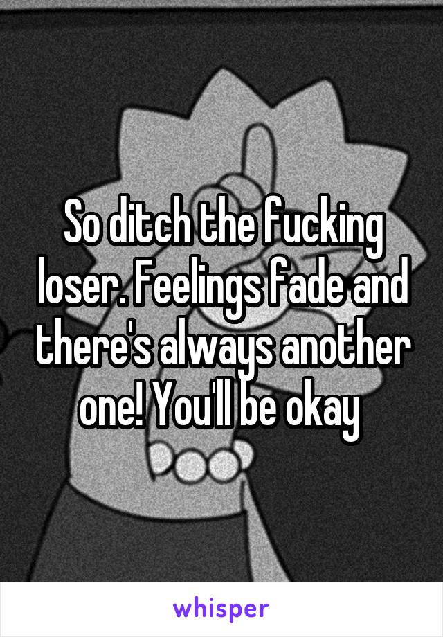 So ditch the fucking loser. Feelings fade and there's always another one! You'll be okay 