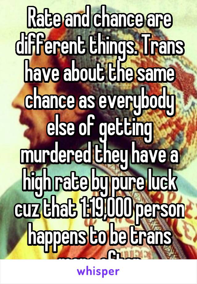 Rate and chance are different things. Trans have about the same chance as everybody else of getting murdered they have a high rate by pure luck cuz that 1:19,000 person happens to be trans more often