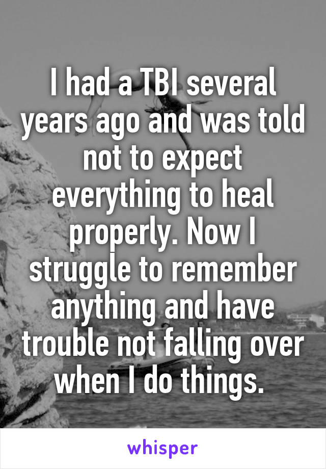 I had a TBI several years ago and was told not to expect everything to heal properly. Now I struggle to remember anything and have trouble not falling over when I do things. 