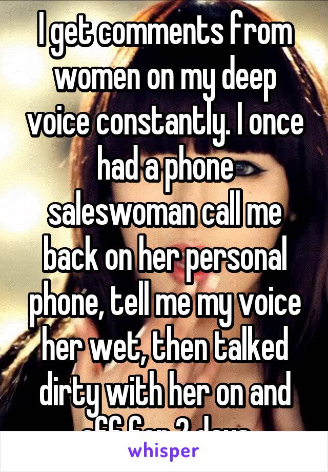 I get comments from women on my deep voice constantly. I once had a phone saleswoman call me back on her personal phone, tell me my voice her wet, then talked dirty with her on and off for 2 days