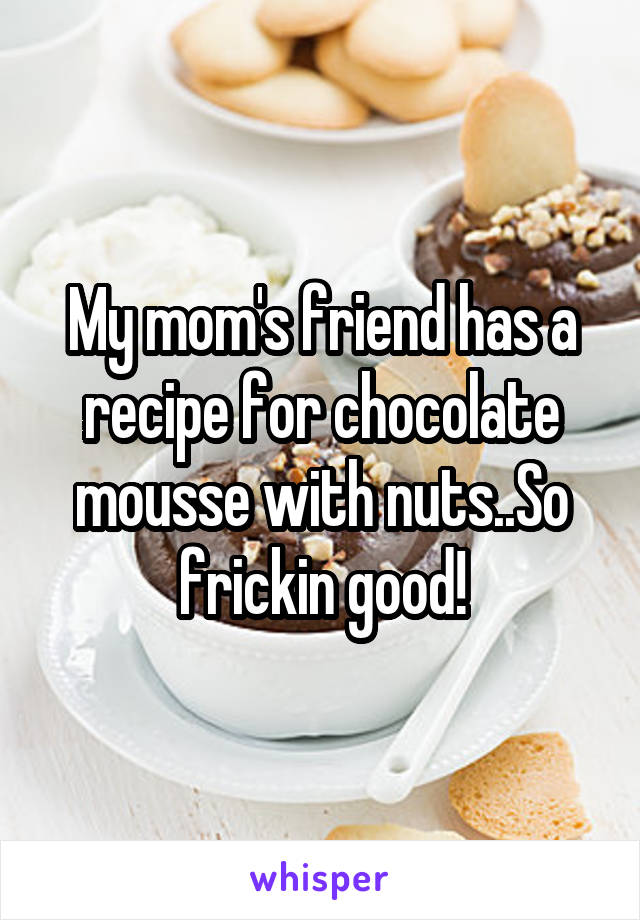 My mom's friend has a recipe for chocolate mousse with nuts..So frickin good!