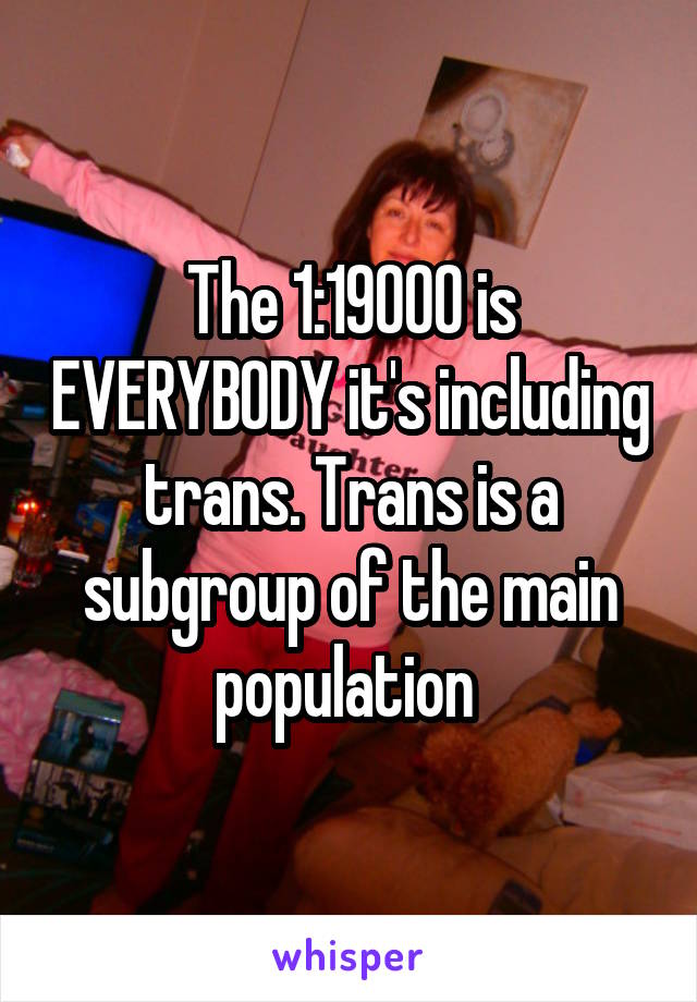 The 1:19000 is EVERYBODY it's including trans. Trans is a subgroup of the main population 