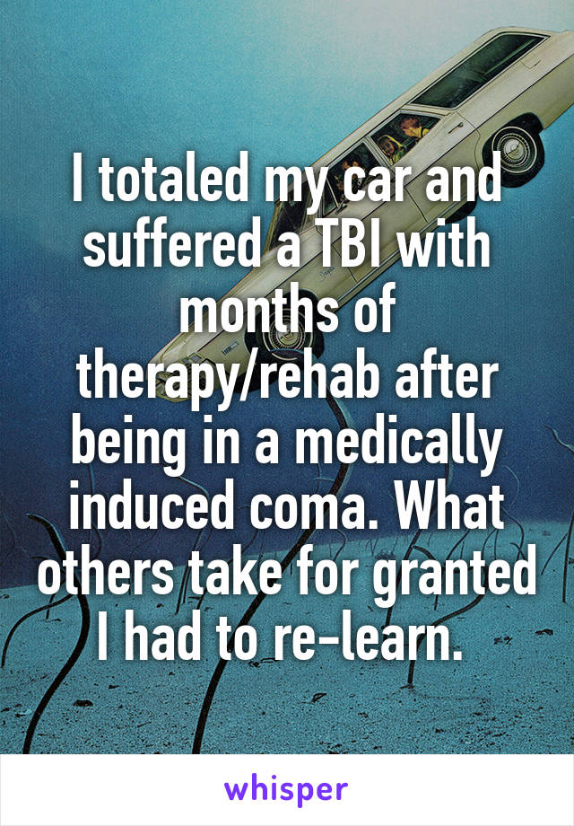 I totaled my car and suffered a TBI with months of therapy/rehab after being in a medically induced coma. What others take for granted I had to re-learn. 