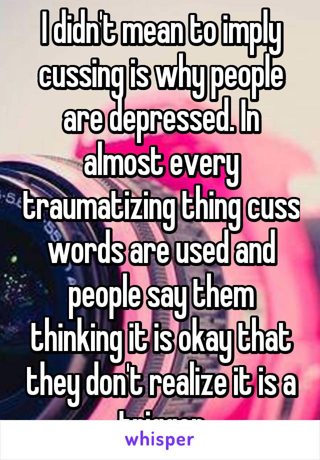 I didn't mean to imply cussing is why people are depressed. In almost every traumatizing thing cuss words are used and people say them thinking it is okay that they don't realize it is a trigger