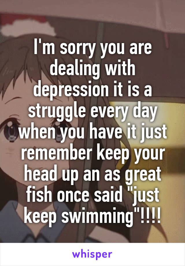 I'm sorry you are dealing with depression it is a struggle every day when you have it just remember keep your head up an as great fish once said "just keep swimming"!!!!