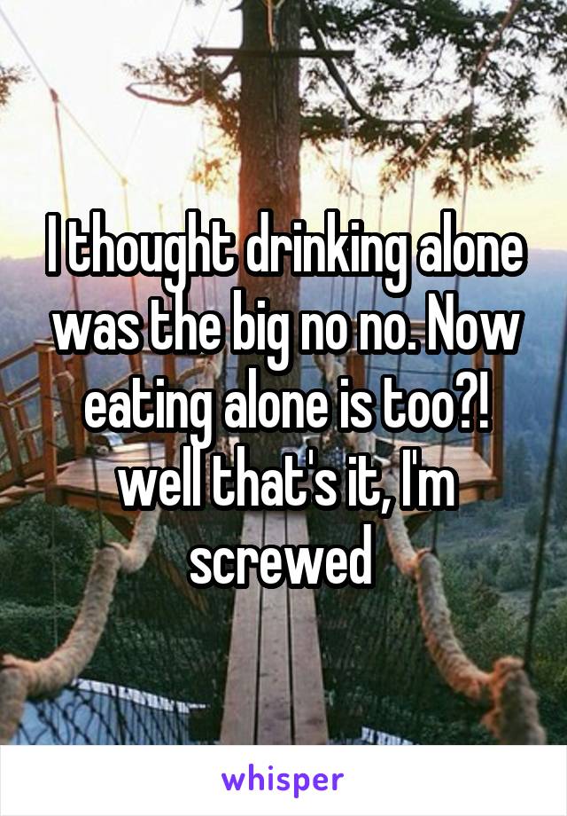 I thought drinking alone was the big no no. Now eating alone is too?! well that's it, I'm screwed 