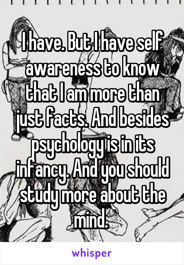 I have. But I have self awareness to know that I am more than just facts. And besides psychology is in its infancy. And you should study more about the mind. 