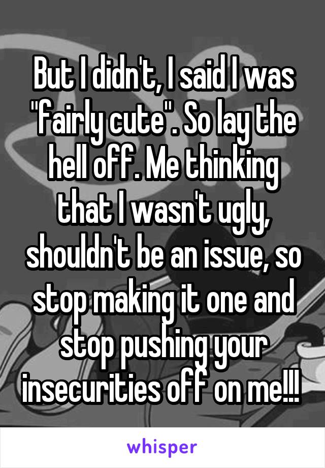 But I didn't, I said I was "fairly cute". So lay the hell off. Me thinking that I wasn't ugly, shouldn't be an issue, so stop making it one and stop pushing your insecurities off on me!!! 