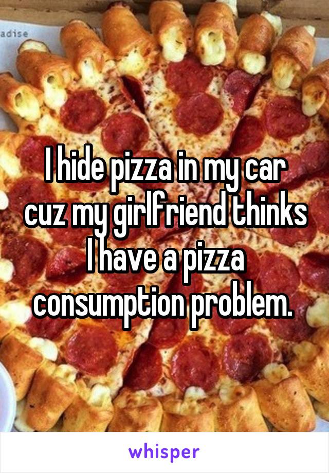 I hide pizza in my car cuz my girlfriend thinks I have a pizza consumption problem. 