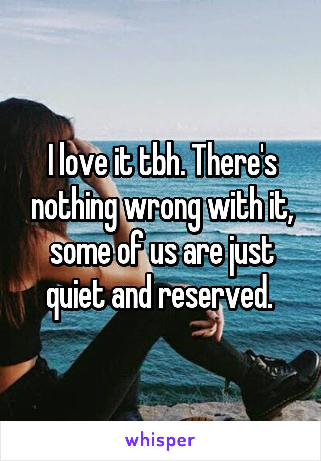 I love it tbh. There's nothing wrong with it, some of us are just quiet and reserved. 