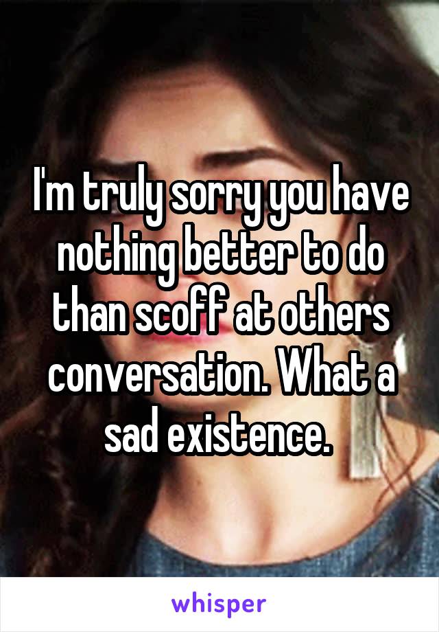 I'm truly sorry you have nothing better to do than scoff at others conversation. What a sad existence. 