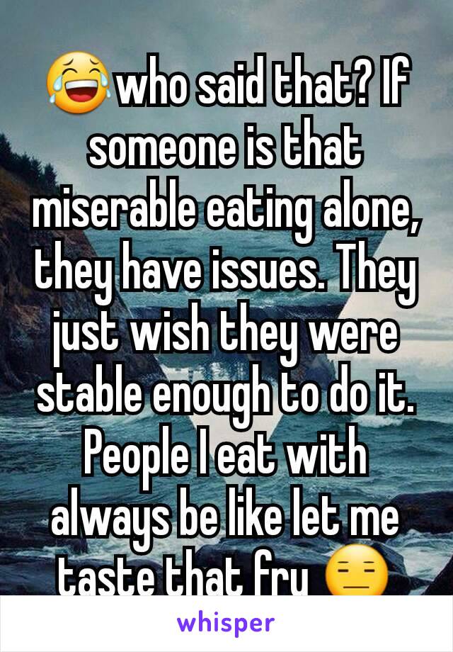 😂who said that? If someone is that miserable eating alone, they have issues. They just wish they were stable enough to do it. People I eat with always be like let me taste that fry 😑