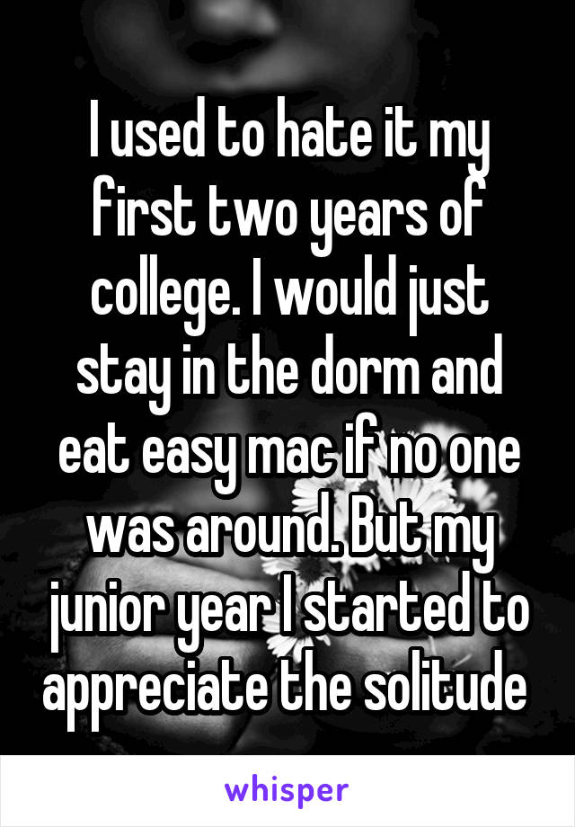 I used to hate it my first two years of college. I would just stay in the dorm and eat easy mac if no one was around. But my junior year I started to appreciate the solitude 