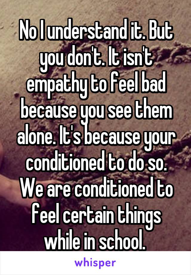 No I understand it. But you don't. It isn't empathy to feel bad because you see them alone. It's because your conditioned to do so. We are conditioned to feel certain things while in school. 