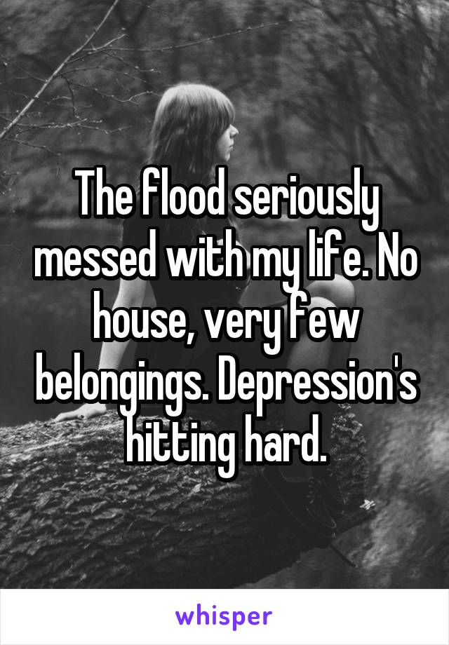 The flood seriously messed with my life. No house, very few belongings. Depression's hitting hard.