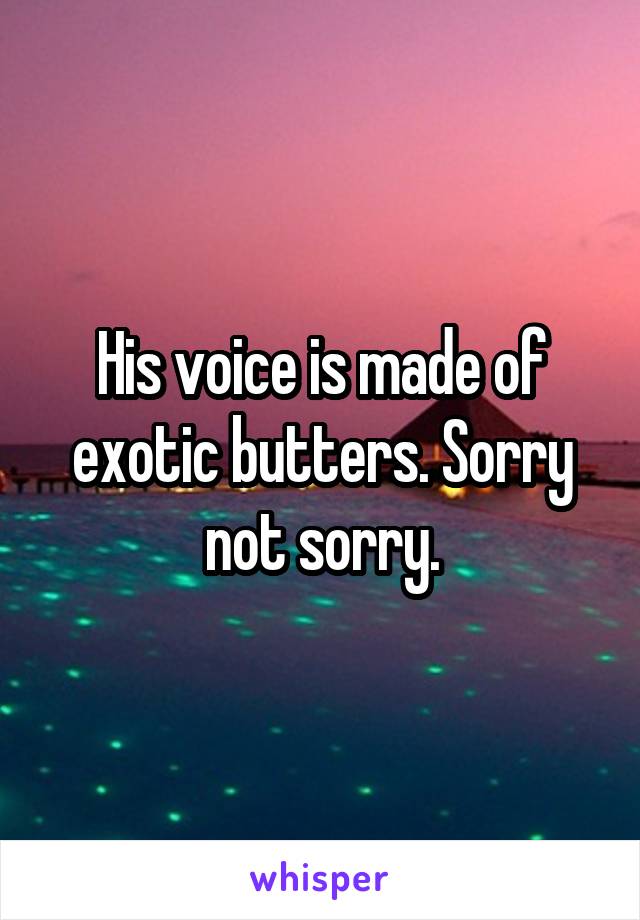 His voice is made of exotic butters. Sorry not sorry.