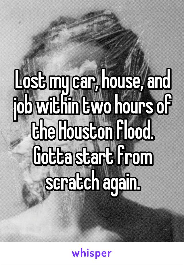 Lost my car, house, and job within two hours of the Houston flood. Gotta start from scratch again.