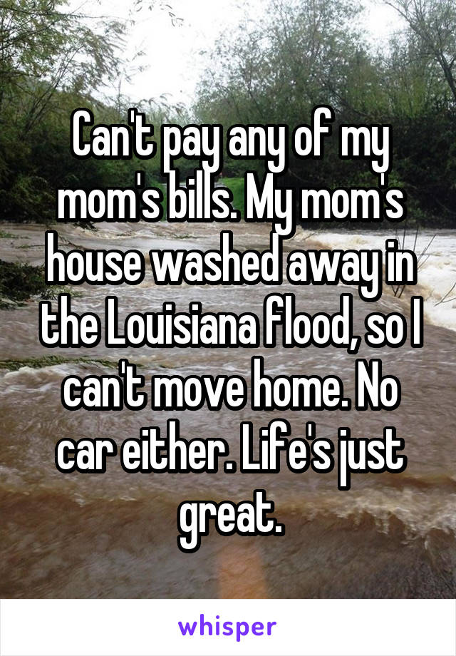 Can't pay any of my mom's bills. My mom's house washed away in the Louisiana flood, so I can't move home. No car either. Life's just great.