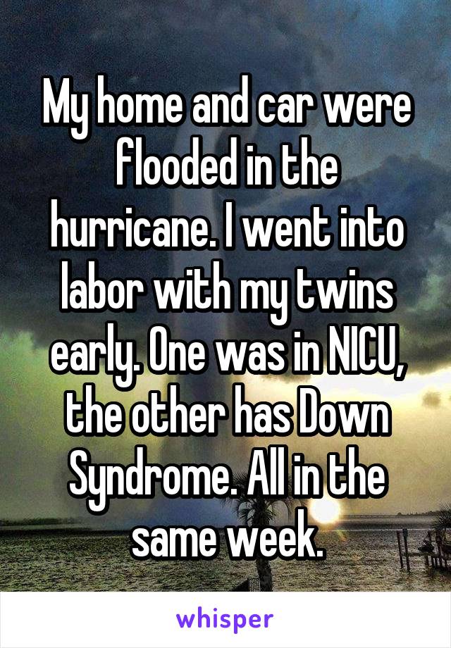 My home and car were flooded in the hurricane. I went into labor with my twins early. One was in NICU, the other has Down Syndrome. All in the same week.
