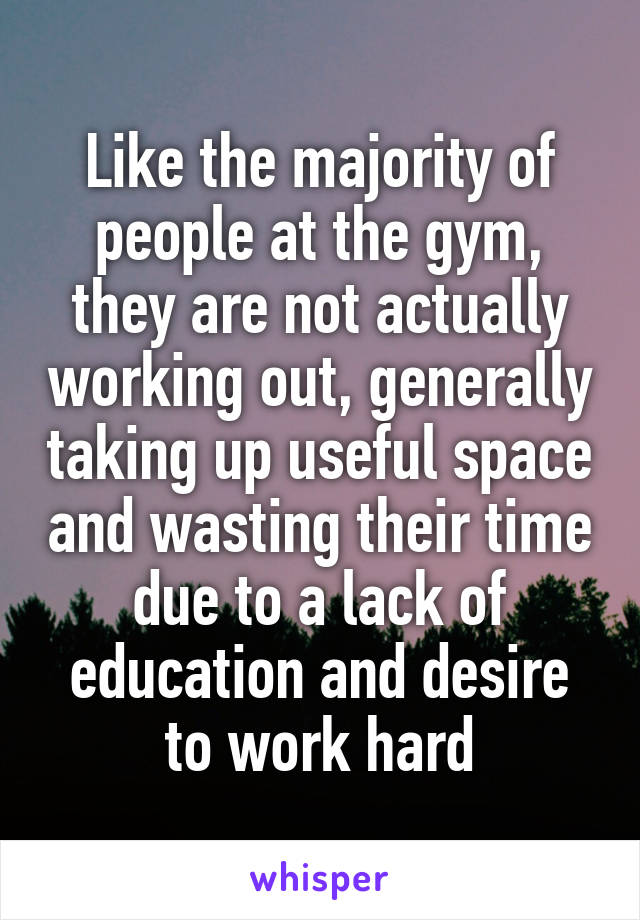 Like the majority of people at the gym, they are not actually working out, generally taking up useful space and wasting their time due to a lack of education and desire to work hard