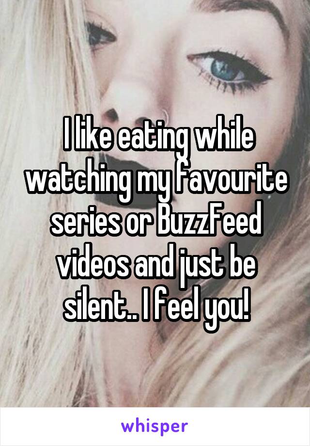  I like eating while watching my favourite series or BuzzFeed videos and just be silent.. I feel you!