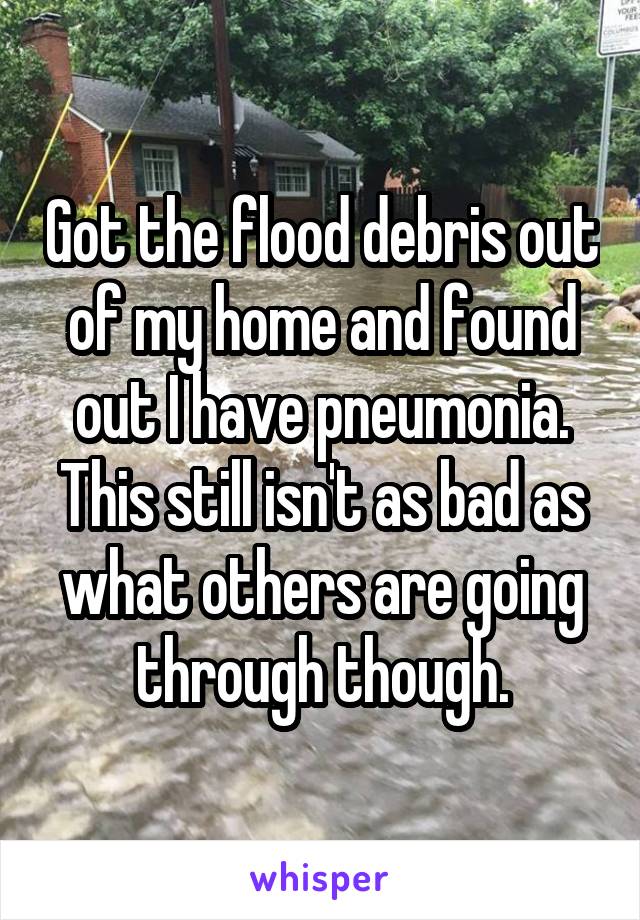 Got the flood debris out of my home and found out I have pneumonia. This still isn't as bad as what others are going through though.