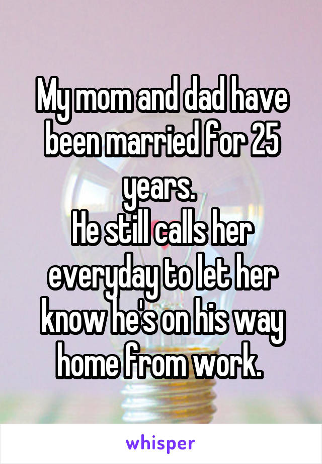 My mom and dad have been married for 25 years. 
He still calls her everyday to let her know he's on his way home from work. 