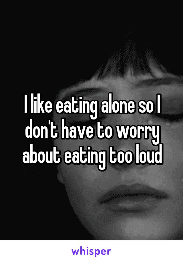 I like eating alone so I don't have to worry about eating too loud