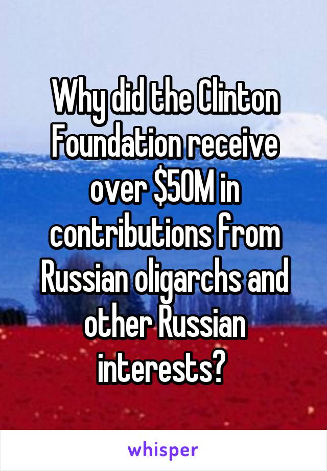 Why did the Clinton Foundation receive over $50M in contributions from Russian oligarchs and other Russian interests? 