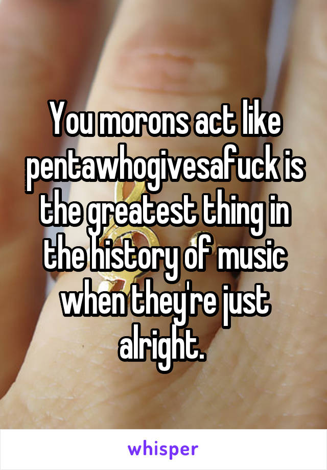 You morons act like pentawhogivesafuck is the greatest thing in the history of music when they're just alright. 