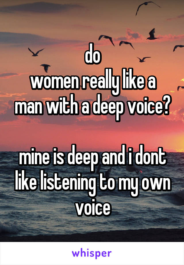 do
women really like a man with a deep voice?

mine is deep and i dont like listening to my own voice