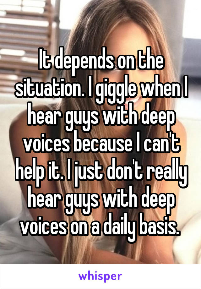 It depends on the situation. I giggle when I hear guys with deep voices because I can't help it. I just don't really hear guys with deep voices on a daily basis. 