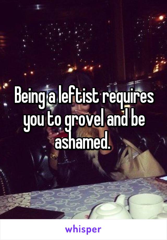 Being a leftist requires you to grovel and be ashamed. 