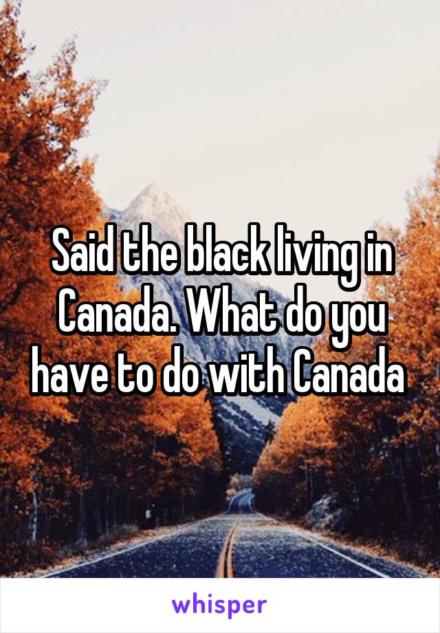 Said the black living in Canada. What do you have to do with Canada 