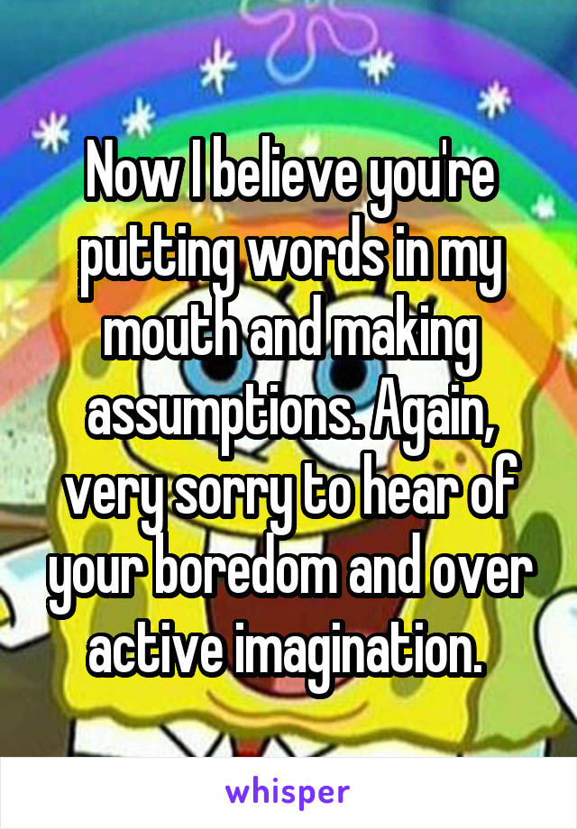 Now I believe you're putting words in my mouth and making assumptions. Again, very sorry to hear of your boredom and over active imagination. 