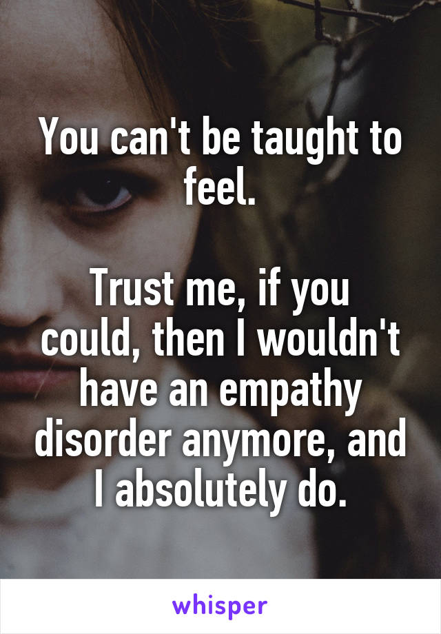 You can't be taught to feel.

Trust me, if you could, then I wouldn't have an empathy disorder anymore, and I absolutely do.