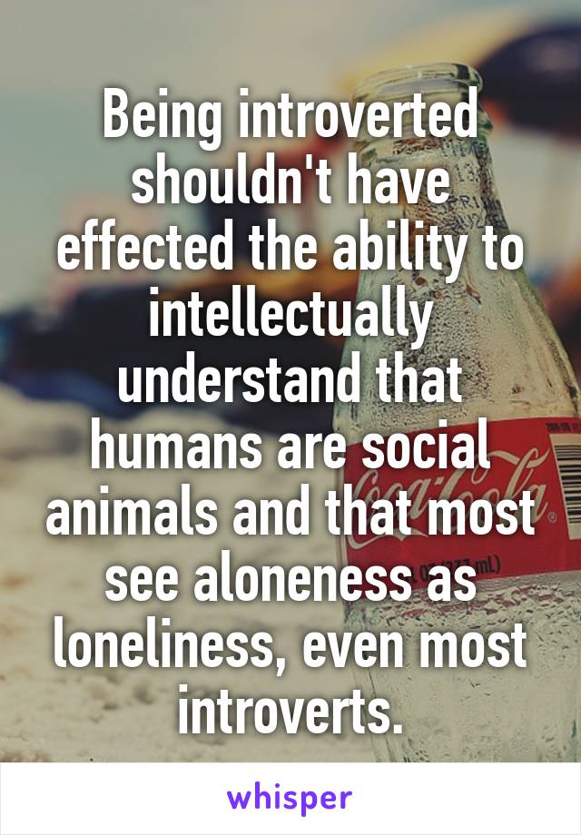 Being introverted shouldn't have effected the ability to intellectually understand that humans are social animals and that most see aloneness as loneliness, even most introverts.