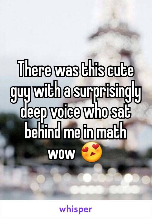 There was this cute guy with a surprisingly deep voice who sat behind me in math wow 😍