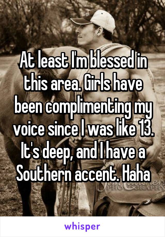At least I'm blessed in this area. Girls have been complimenting my voice since I was like 13. It's deep, and I have a Southern accent. Haha