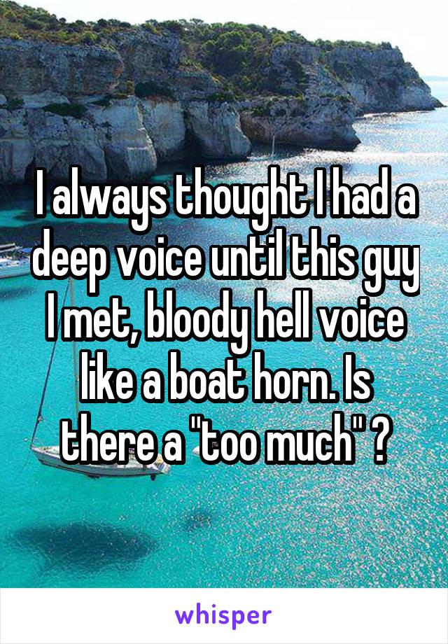I always thought I had a deep voice until this guy I met, bloody hell voice like a boat horn. Is there a "too much" ?